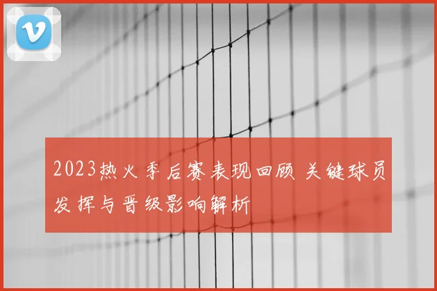 2023热火季后赛表现回顾 关键球员发挥与晋级影响解析