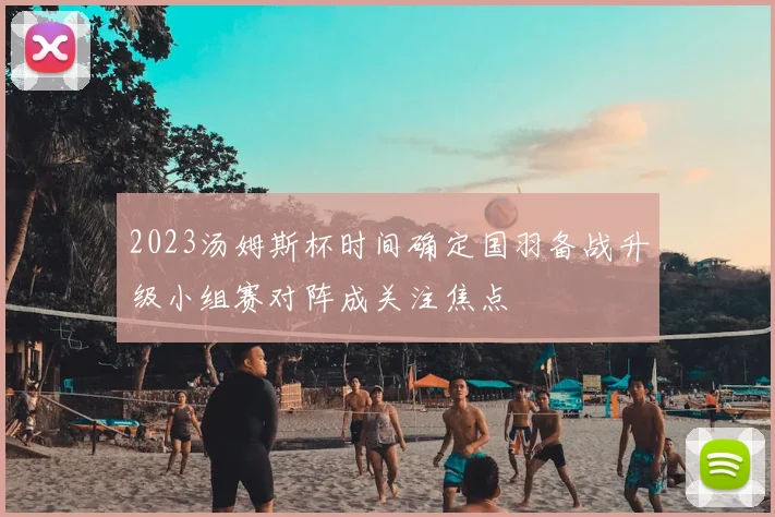 2023汤姆斯杯时间确定国羽备战升级小组赛对阵成关注焦点
