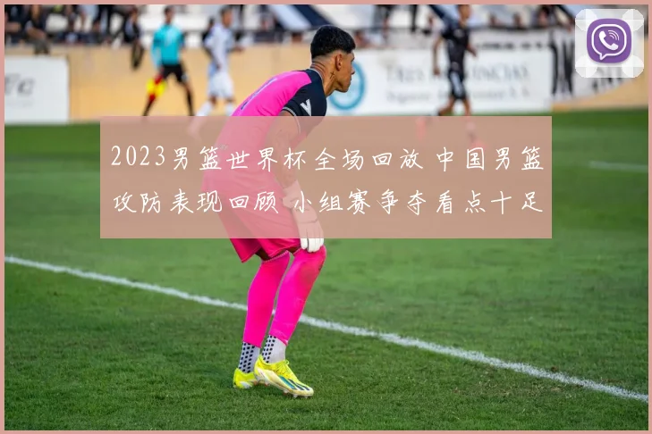 2023男篮世界杯全场回放 中国男篮攻防表现回顾 小组赛争夺看点十足